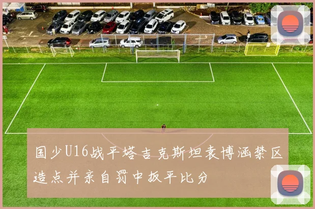 国少U16战平塔吉克斯坦袁博涵禁区造点并亲自罚中扳平比分