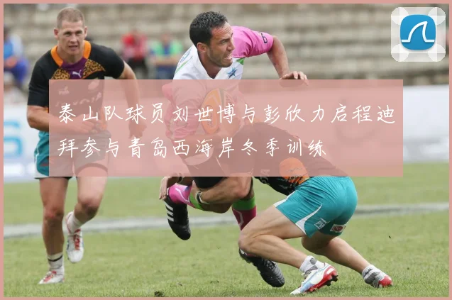 泰山队球员刘世博与彭欣力启程迪拜参与青岛西海岸冬季训练