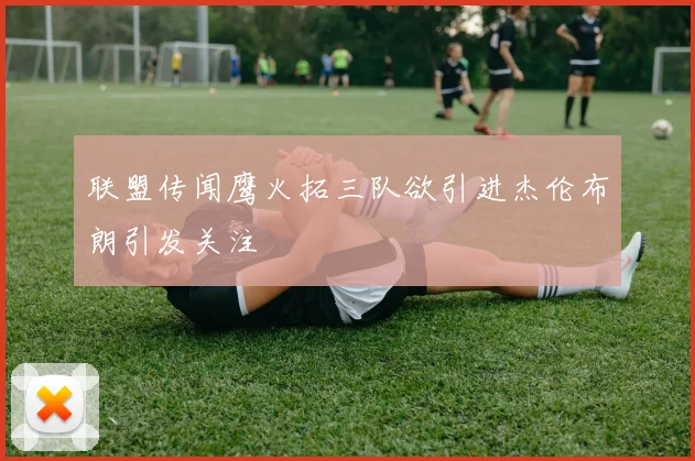 联盟传闻鹰火拓三队欲引进杰伦布朗引发关注