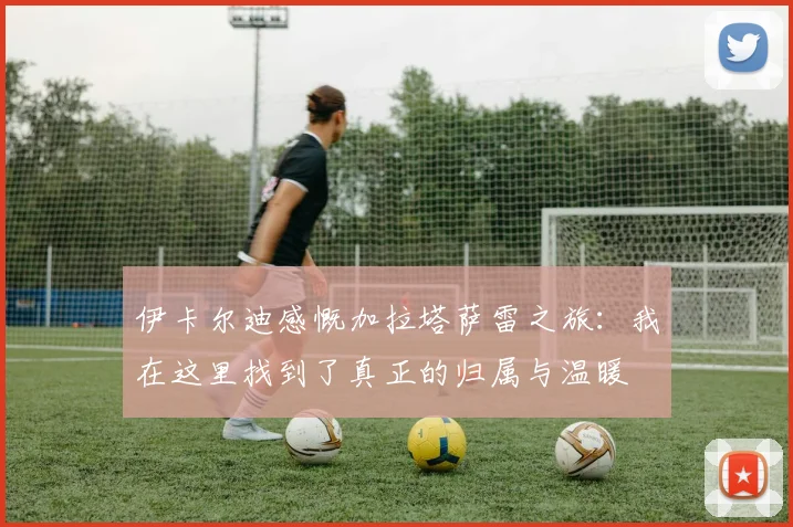 伊卡尔迪感慨加拉塔萨雷之旅：我在这里找到了真正的归属与温暖