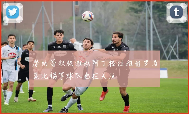 摩纳哥积极推动阿丁格拉租借罗马莱比锡等球队也在关注