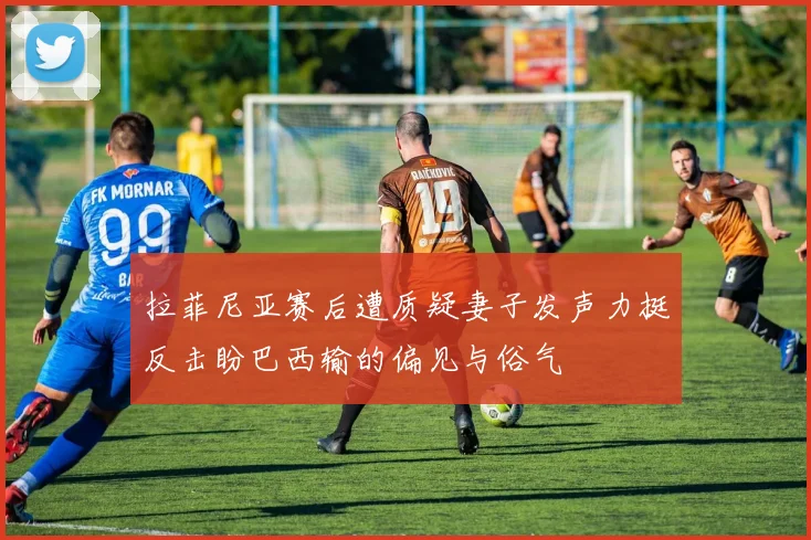 拉菲尼亚赛后遭质疑妻子发声力挺反击盼巴西输的偏见与俗气