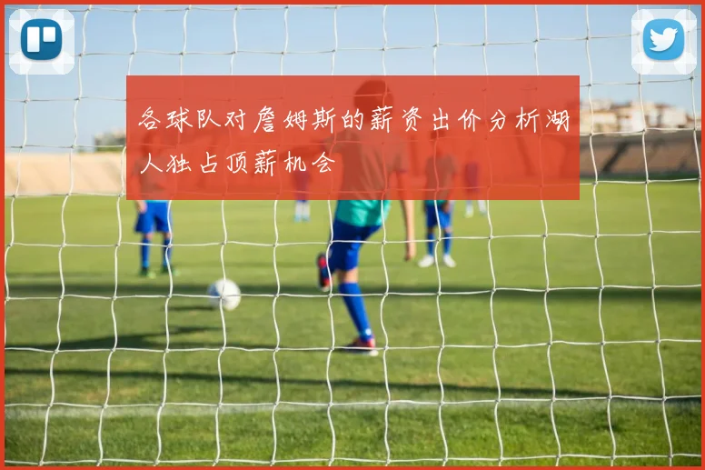 各球队对詹姆斯的薪资出价分析湖人独占顶薪机会