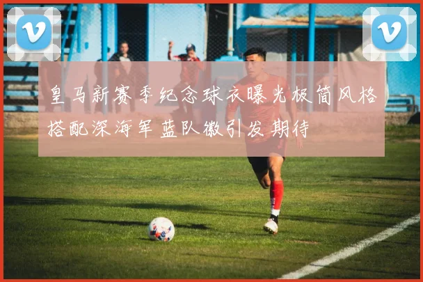 皇马新赛季纪念球衣曝光极简风格搭配深海军蓝队徽引发期待