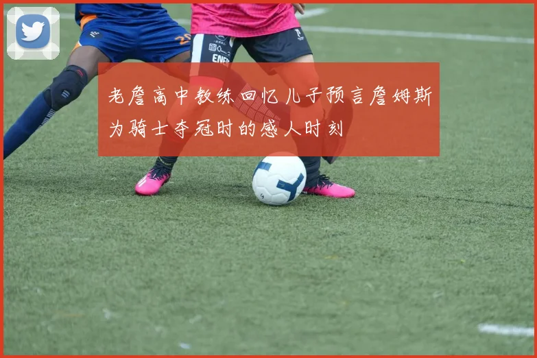 老詹高中教练回忆儿子预言詹姆斯为骑士夺冠时的感人时刻