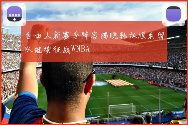 自由人新赛季阵容揭晓韩旭顺利留队继续征战WNBA