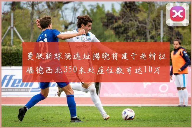 曼联新球场选址揭晓将建于老特拉福德西北350米处座位数可达10万
