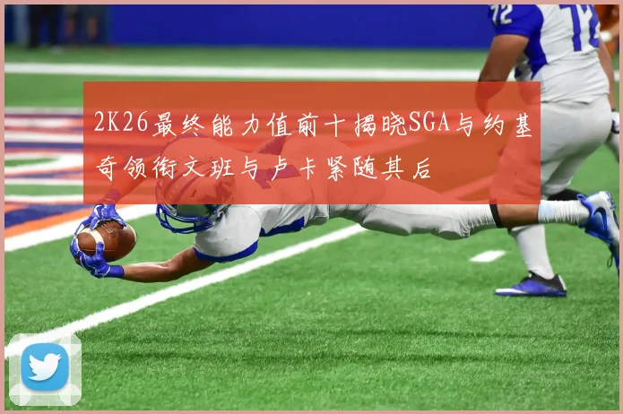 2K26最终能力值前十揭晓SGA与约基奇领衔文班与卢卡紧随其后