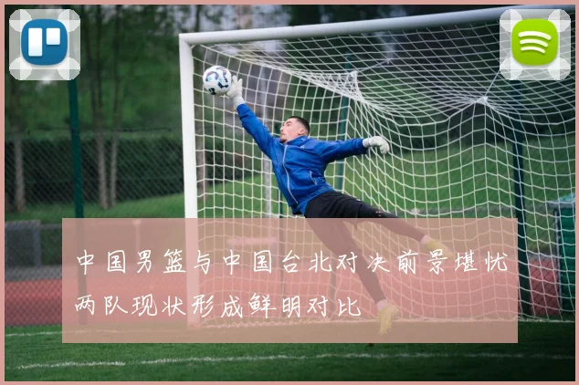 中国男篮与中国台北对决前景堪忧两队现状形成鲜明对比
