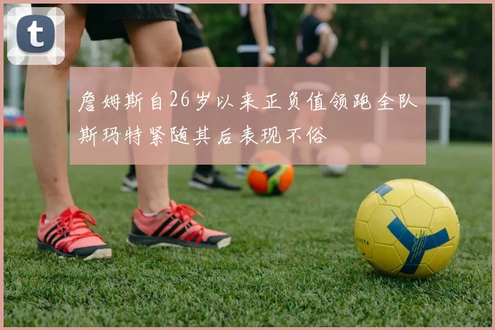 詹姆斯自26岁以来正负值领跑全队斯玛特紧随其后表现不俗