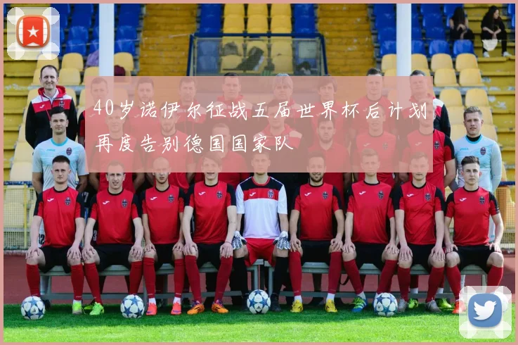 40岁诺伊尔征战五届世界杯后计划再度告别德国国家队
