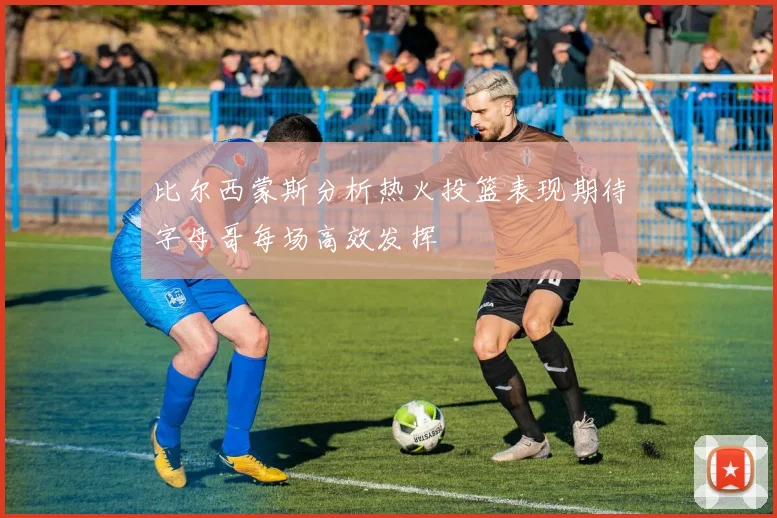 比尔西蒙斯分析热火投篮表现期待字母哥每场高效发挥