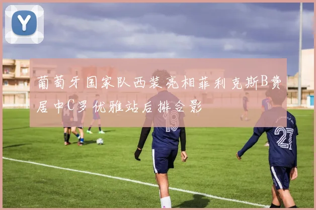 葡萄牙国家队西装亮相菲利克斯B费居中C罗优雅站后排合影